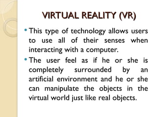 VIRTUAL REALITY (VR)
VIRTUAL REALITY (VR)
 This type of technology allows users
to use all of their senses when
interacting with a computer.
 The user feel as if he or she is
completely surrounded by an
artificial environment and he or she
can manipulate the objects in the
virtual world just like real objects.
 