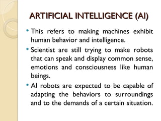 ARTIFICIAL INTELLIGENCE (AI)
ARTIFICIAL INTELLIGENCE (AI)
 This refers to making machines exhibit
human behavior and intelligence.
 Scientist are still trying to make robots
that can speak and display common sense,
emotions and consciousness like human
beings.
 AI robots are expected to be capable of
adapting the behaviors to surroundings
and to the demands of a certain situation.
 