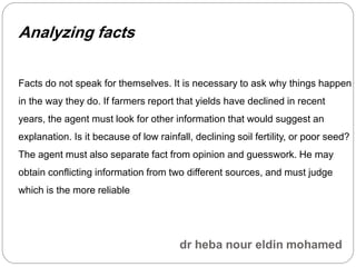 Analyzing facts
Facts do not speak for themselves. It is necessary to ask why things happen
in the way they do. If farmers report that yields have declined in recent
years, the agent must look for other information that would suggest an
explanation. Is it because of low rainfall, declining soil fertility, or poor seed?
The agent must also separate fact from opinion and guesswork. He may
obtain conflicting information from two different sources, and must judge
which is the more reliable
 