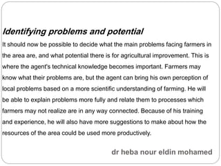 Identifying problems and potential
It should now be possible to decide what the main problems facing farmers in
the area are, and what potential there is for agricultural improvement. This is
where the agent's technical knowledge becomes important. Farmers may
know what their problems are, but the agent can bring his own perception of
local problems based on a more scientific understanding of farming. He will
be able to explain problems more fully and relate them to processes which
farmers may not realize are in any way connected. Because of his training
and experience, he will also have more suggestions to make about how the
resources of the area could be used more productively.
 
