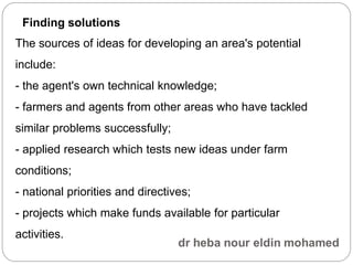 The sources of ideas for developing an area's potential
include:
- the agent's own technical knowledge;
- farmers and agents from other areas who have tackled
similar problems successfully;
- applied research which tests new ideas under farm
conditions;
- national priorities and directives;
- projects which make funds available for particular
activities.
Finding solutions
 