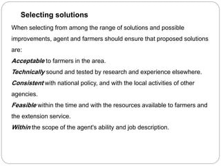 When selecting from among the range of solutions and possible
improvements, agent and farmers should ensure that proposed solutions
are:
Acceptable to farmers in the area.
Technically sound and tested by research and experience elsewhere.
Consistent with national policy, and with the local activities of other
agencies.
Feasible within the time and with the resources available to farmers and
the extension service.
Within the scope of the agent's ability and job description.
Selecting solutions
 