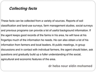These facts can be collected from a variety of sources. Reports of soil
classification and land-use surveys, farm management studies, social surveys
and previous programs can provide a lot of useful background information. If
the agent keeps good records of the farms in his area, he will have at his
fingertips much of the information he needs. He can also obtain a lot of his
information from farmers and local leaders. At public meetings, in group
discussions and in contact with individual farmers, the agent should listen, ask
questions and gradually build up a fuller understanding of the social,
agricultural and economic features of the area.
Collecting facts
 