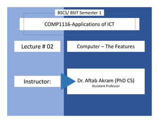COMP1116-Applications of ICT
Lecture # 02 Computer – The Features
Instructor: Dr. Aftab Akram (PhD CS)
Assistant Professor
BSCS/ BSIT Semester 1
 