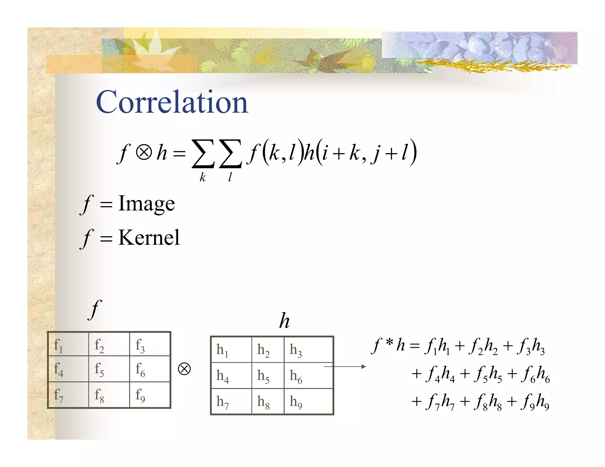 Correlation
   
 



k l
l
j
k
i
h
l
k
f
h
f ,
,
Kernel
Image


f
f
h1 h2 h3
h4 h5 h6
h7 h8 h9
h
f1 f2 f3
f4 f5 f6
f7 f8 f9

9
9
8
8
7
7
6
6
5
5
4
4
3
3
2
2
1
1
*
h
f
h
f
h
f
h
f
h
f
h
f
h
f
h
f
h
f
h
f









f
 