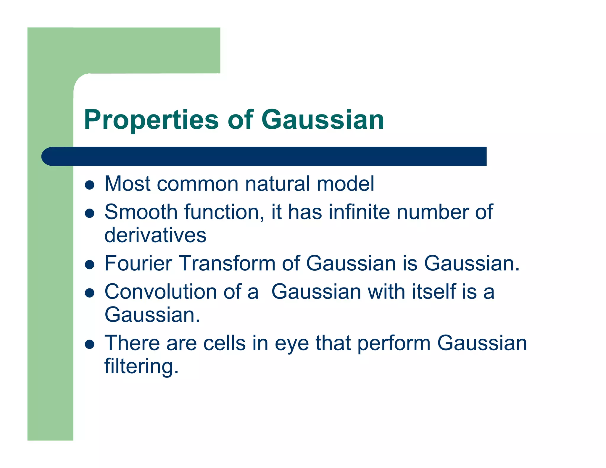 Properties of Gaussian
 Most common natural model
 Smooth function, it has infinite number of
derivatives
 Fourier Transform of Gaussian is Gaussian.
 Convolution of a Gaussian with itself is a
Gaussian.
 There are cells in eye that perform Gaussian
filtering.
 