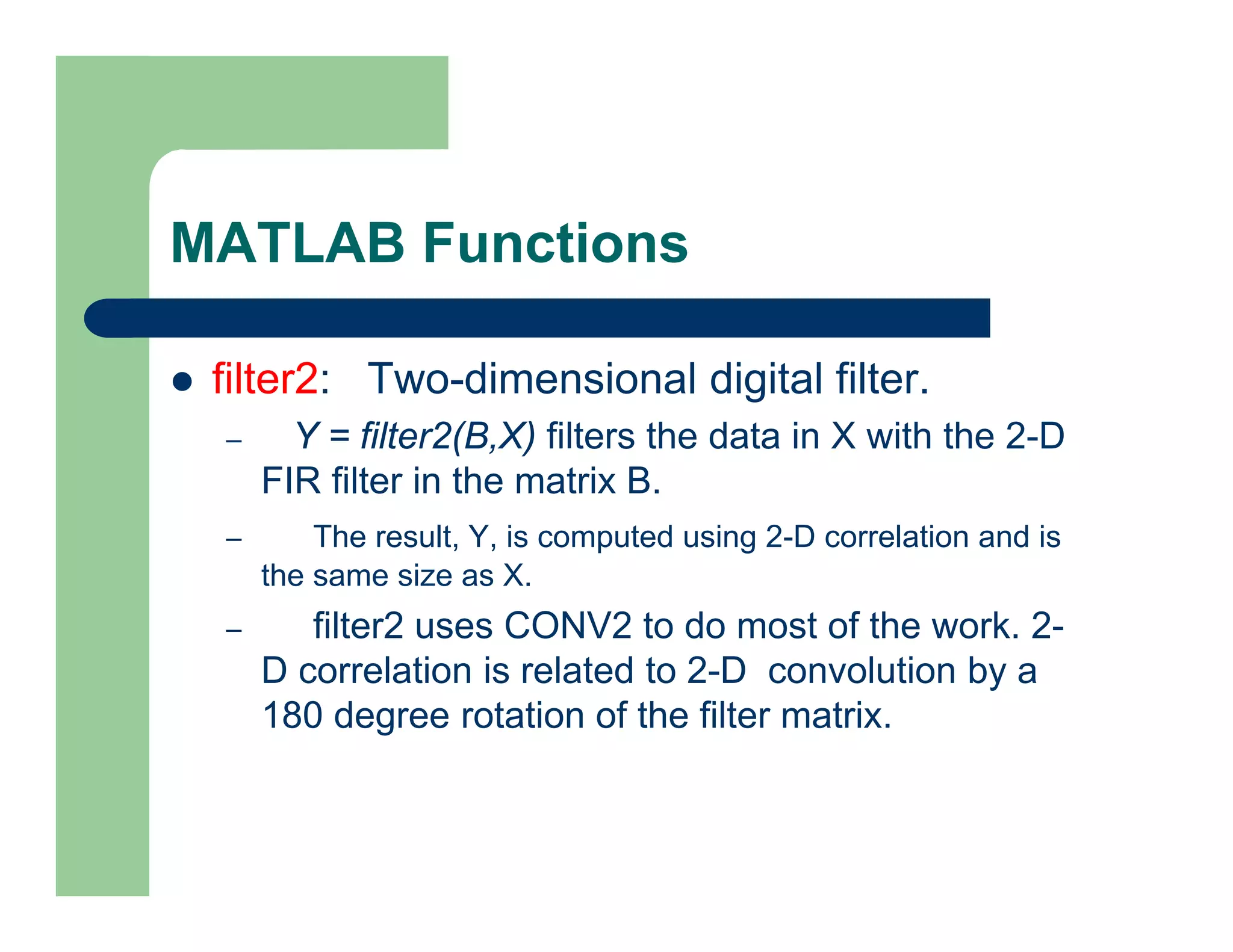 MATLAB Functions
 filter2: Two-dimensional digital filter.
– Y = filter2(B,X) filters the data in X with the 2-D
FIR filter in the matrix B.
– The result, Y, is computed using 2-D correlation and is
the same size as X.
– filter2 uses CONV2 to do most of the work. 2-
D correlation is related to 2-D convolution by a
180 degree rotation of the filter matrix.
 