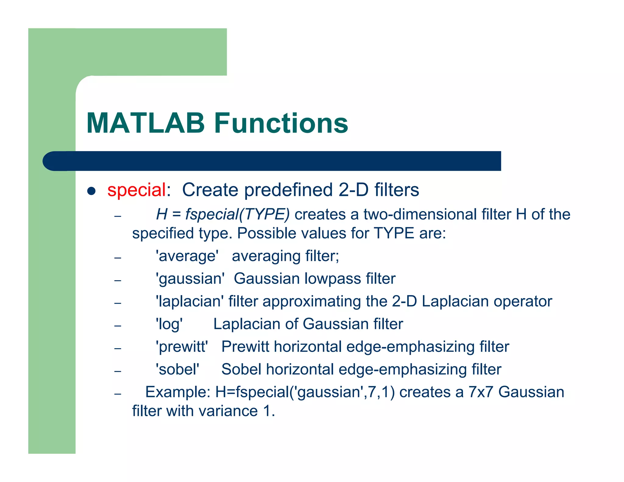 MATLAB Functions
 special: Create predefined 2-D filters
– H = fspecial(TYPE) creates a two-dimensional filter H of the
specified type. Possible values for TYPE are:
– 'average' averaging filter;
– 'gaussian' Gaussian lowpass filter
– 'laplacian' filter approximating the 2-D Laplacian operator
– 'log' Laplacian of Gaussian filter
– 'prewitt' Prewitt horizontal edge-emphasizing filter
– 'sobel' Sobel horizontal edge-emphasizing filter
– Example: H=fspecial('gaussian',7,1) creates a 7x7 Gaussian
filter with variance 1.
 