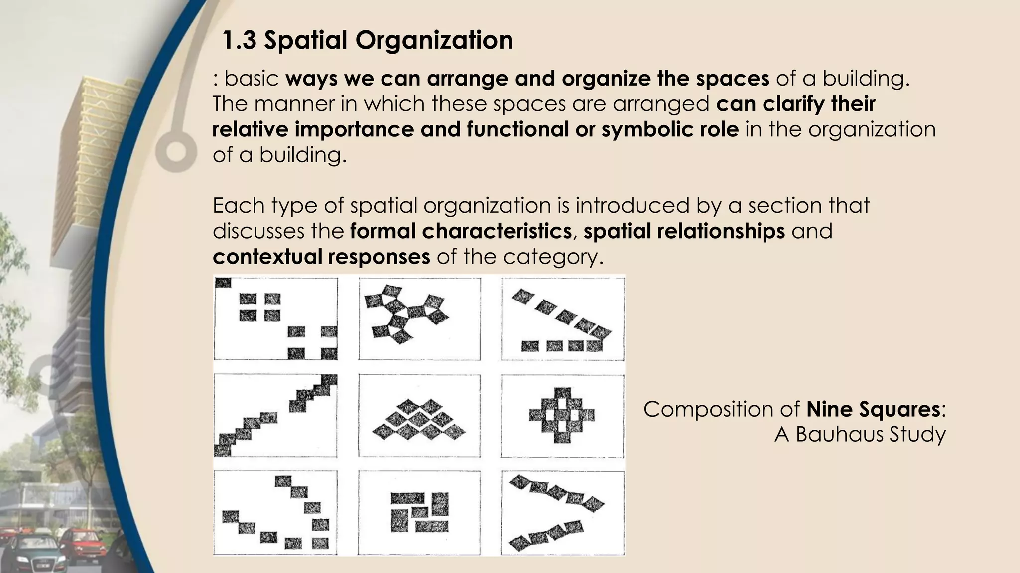 1.3 Spatial Organization
: basic ways we can arrange and organize the spaces of a building.
The manner in which these spaces are arranged can clarify their
relative importance and functional or symbolic role in the organization
of a building.
Each type of spatial organization is introduced by a section that
discusses the formal characteristics, spatial relationships and
contextual responses of the category.
Composition of Nine Squares:
A Bauhaus Study
 