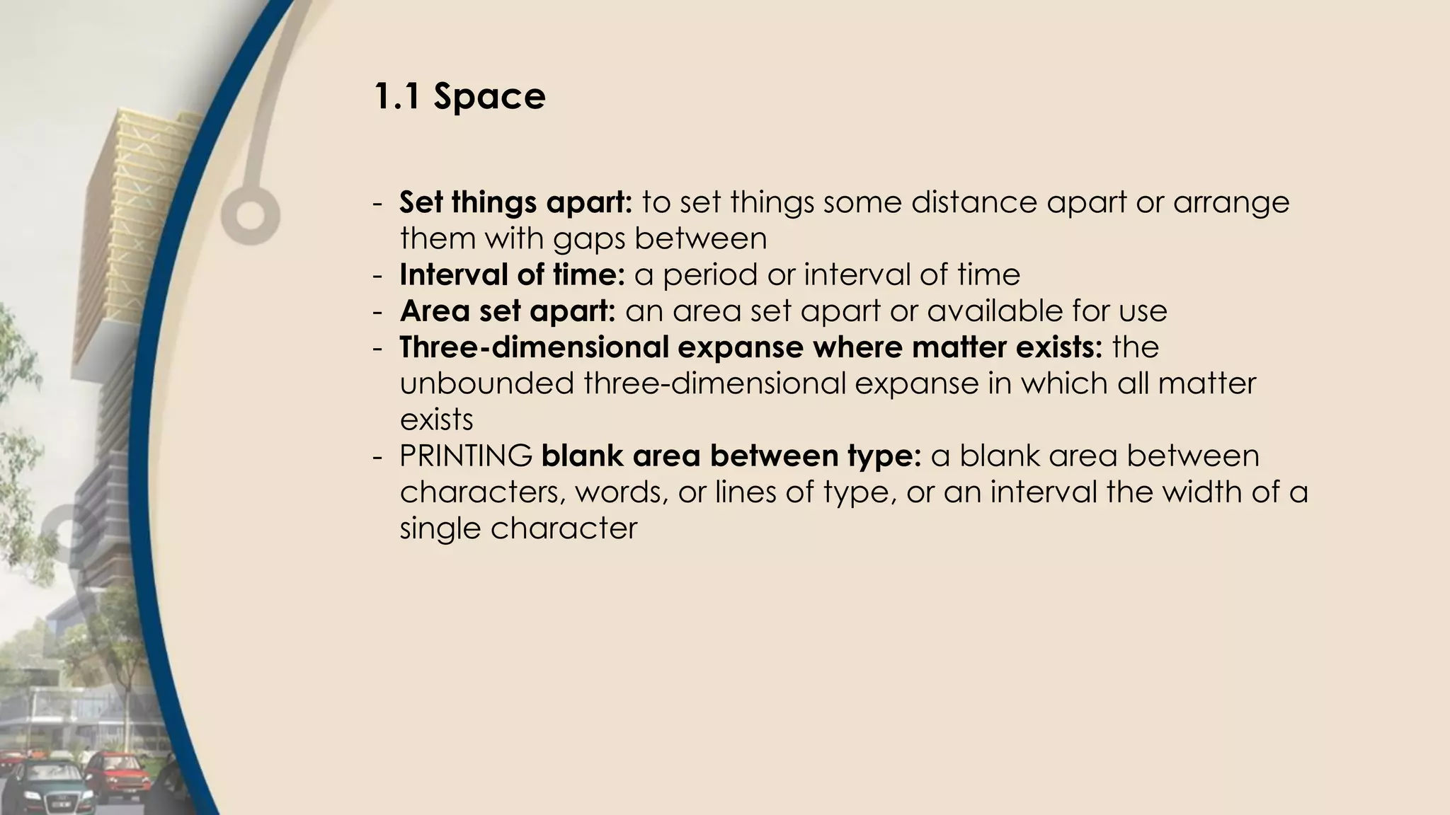 1.1 Space
- Set things apart: to set things some distance apart or arrange
them with gaps between
- Interval of time: a period or interval of time
- Area set apart: an area set apart or available for use
- Three-dimensional expanse where matter exists: the
unbounded three-dimensional expanse in which all matter
exists
- PRINTING blank area between type: a blank area between
characters, words, or lines of type, or an interval the width of a
single character
 