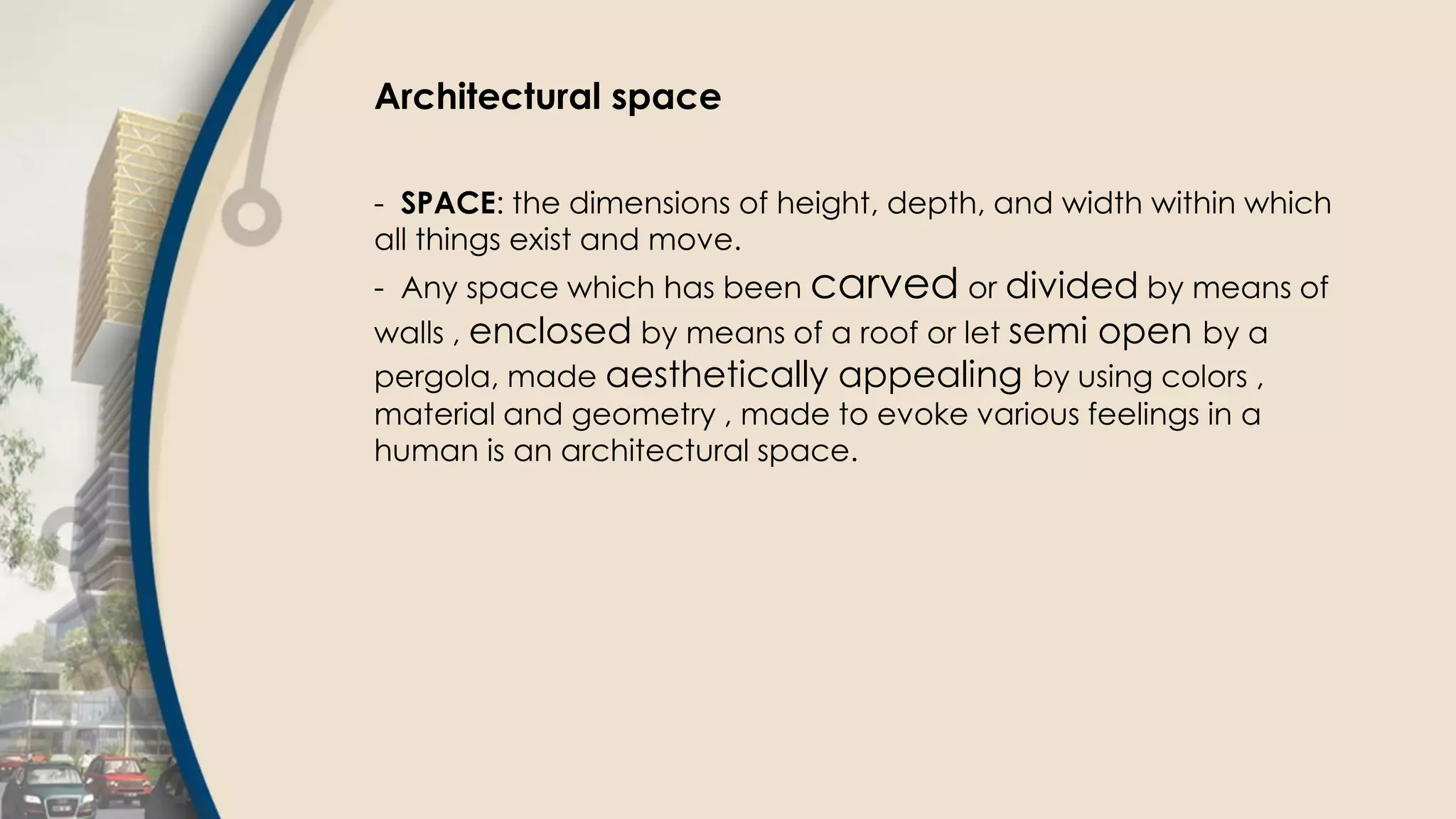 Architectural space
- SPACE: the dimensions of height, depth, and width within which
all things exist and move.
- Any space which has been carved or divided by means of
walls , enclosed by means of a roof or let semi open by a
pergola, made aesthetically appealing by using colors ,
material and geometry , made to evoke various feelings in a
human is an architectural space.
 