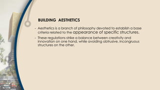 BUILDING AESTHETICS
- Aesthetics is a branch of philosophy devoted to establish a base
criteria related to the appearance of specific structures.
- These regulations strike a balance between creativity and
innovation on one hand, while avoiding obtrusive, incongruous
structures on the other.
 