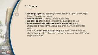 1.1 Space
- Set things apart: to set things some distance apart or arrange
them with gaps between
- Interval of time: a period or interval of time
- Area set apart: an area set apart or available for use
- Three-dimensional expanse where matter exists: the
unbounded three-dimensional expanse in which all matter
exists
- PRINTING blank area between type: a blank area between
characters, words, or lines of type, or an interval the width of a
single character
 