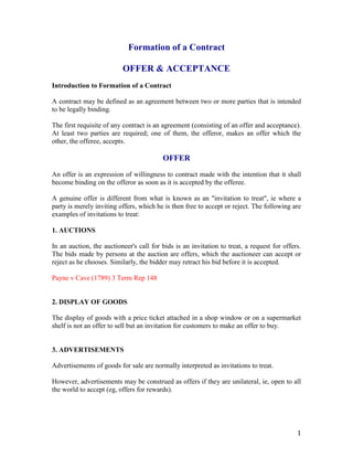 Formation of a Contract

                          OFFER & ACCEPTANCE
Introduction to Formation of a Contract

A contract may be defined as an agreement between two or more parties that is intended
to be legally binding.

The first requisite of any contract is an agreement (consisting of an offer and acceptance).
At least two parties are required; one of them, the offeror, makes an offer which the
other, the offeree, accepts.

                                         OFFER
An offer is an expression of willingness to contract made with the intention that it shall
become binding on the offeror as soon as it is accepted by the offeree.

A genuine offer is different from what is known as an "invitation to treat", ie where a
party is merely inviting offers, which he is then free to accept or reject. The following are
examples of invitations to treat:

1. AUCTIONS

In an auction, the auctioneer's call for bids is an invitation to treat, a request for offers.
The bids made by persons at the auction are offers, which the auctioneer can accept or
reject as he chooses. Similarly, the bidder may retract his bid before it is accepted.

Payne v Cave (1789) 3 Term Rep 148


2. DISPLAY OF GOODS

The display of goods with a price ticket attached in a shop window or on a supermarket
shelf is not an offer to sell but an invitation for customers to make an offer to buy.


3. ADVERTISEMENTS

Advertisements of goods for sale are normally interpreted as invitations to treat.

However, advertisements may be construed as offers if they are unilateral, ie, open to all
the world to accept (eg, offers for rewards).




                                                                                            1
 
