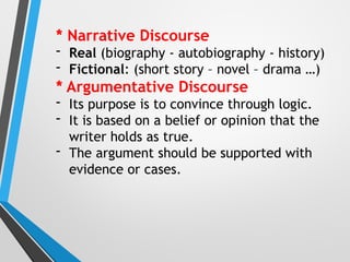 * Narrative Discourse
- Real (biography - autobiography - history)
- Fictional: (short story – novel – drama …)
* Argumentative Discourse
- Its purpose is to convince through logic.
- It is based on a belief or opinion that the
writer holds as true.
- The argument should be supported with
evidence or cases.
 
