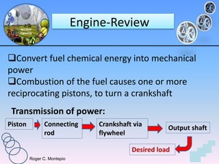 Roger C. Montepio
Engine-Review
Convert fuel chemical energy into mechanical
power
Combustion of the fuel causes one or more
reciprocating pistons, to turn a crankshaft
Transmission of power:
Crankshaft via
flywheel
Connecting
rod
Piston Output shaft
Desired load
 