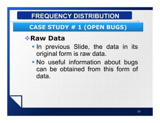 vRaw Data
§ In previous Slide, the data in its
original form is raw data.
§ No useful information about bugs
can be obtained from this form of
data.
10
FREQUENCY DISTRIBUTION
CASE STUDY # 1 (OPEN BUGS)
 