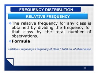 vThe relative frequency for any class is
obtained by dividing the frequency for
that class by the total number of
observations.
vFormula:
Relative Frequency= Frequency of class / Total no. of observation
16
FREQUENCY DISTRIBUTION
RELATIVE FREQUENCY
 