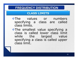 vThe values or numbers
specifying a class are called
class limits.
vThe smallest value specifying a
class is called lower class limit
while the largest value
specifying a class is called upper
class limit.
20
FREQUENCY DISTRIBUTION
CLASS LIMITS
 