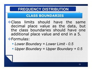 vClass limits should have the same
decimal place value as the data, but
the class boundaries should have one
additional place value and end in a 5.
vFormulas:
§ Lower Boundary = Lower Limit - 0.5
§ Upper Boundary = Upper Boundary + 0.5
23
FREQUENCY DISTRIBUTION
CLASS BOUNDARIES
 