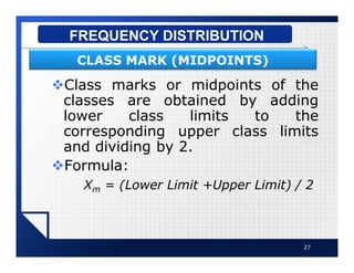 vClass marks or midpoints of the
classes are obtained by adding
lower class limits to the
corresponding upper class limits
and dividing by 2.
vFormula:
Xm = (Lower Limit +Upper Limit) / 2
27
FREQUENCY DISTRIBUTION
CLASS MARK (MIDPOINTS)
 