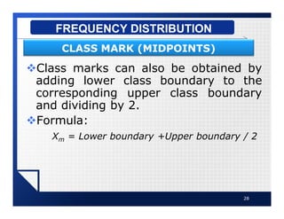 vClass marks can also be obtained by
adding lower class boundary to the
corresponding upper class boundary
and dividing by 2.
vFormula:
Xm = Lower boundary +Upper boundary / 2
28
FREQUENCY DISTRIBUTION
CLASS MARK (MIDPOINTS)
 