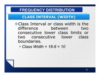 vClass Interval or class width is the
difference between two
consecutive lower class limits or
two consecutive lower class
boundaries.
§ Class Width = 18-8 = 10
30
FREQUENCY DISTRIBUTION
CLASS INTERVAL (WIDTH)
 