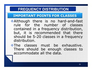 vAlthough there is no hard-and-fast
rule for the number of classes
contained in a frequency distribution,
but, it is recommended that there
should be 5-20 classes in a frequency
distribution.
vThe classes must be exhaustive.
There should be enough classes to
accommodate all the data.
35
FREQUENCY DISTRIBUTION
IMPORTANT POINTS FOR CLASSES
 