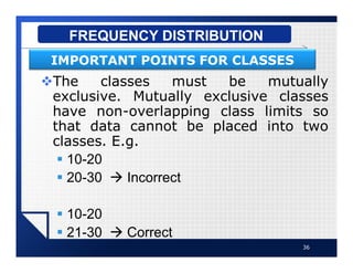 vThe classes must be mutually
exclusive. Mutually exclusive classes
have non-overlapping class limits so
that data cannot be placed into two
classes. E.g.
§ 10-20
§ 20-30 à Incorrect
§ 10-20
§ 21-30 à Correct
36
FREQUENCY DISTRIBUTION
IMPORTANT POINTS FOR CLASSES
 