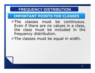vThe classes must be continuous.
Even if there are no values in a class,
the class must be included in the
frequency distribution.
vThe classes must be equal in width.
37
FREQUENCY DISTRIBUTION
IMPORTANT POINTS FOR CLASSES
 