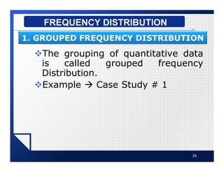 vThe grouping of quantitative data
is called grouped frequency
Distribution.
vExample à Case Study # 1
39
FREQUENCY DISTRIBUTION
1. GROUPED FREQUENCY DISTRIBUTION
 