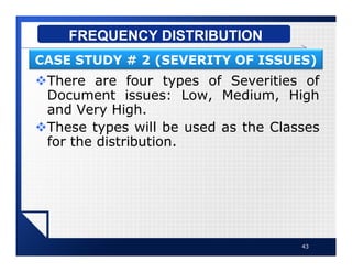 vThere are four types of Severities of
Document issues: Low, Medium, High
and Very High.
vThese types will be used as the Classes
for the distribution.
43
FREQUENCY DISTRIBUTION
CASE STUDY # 2 (SEVERITY OF ISSUES)
 