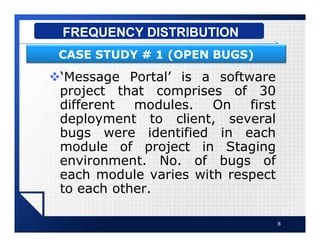 v‘Message Portal’ is a software
project that comprises of 30
different modules. On first
deployment to client, several
bugs were identified in each
module of project in Staging
environment. No. of bugs of
each module varies with respect
to each other.
8
FREQUENCY DISTRIBUTION
CASE STUDY # 1 (OPEN BUGS)
 