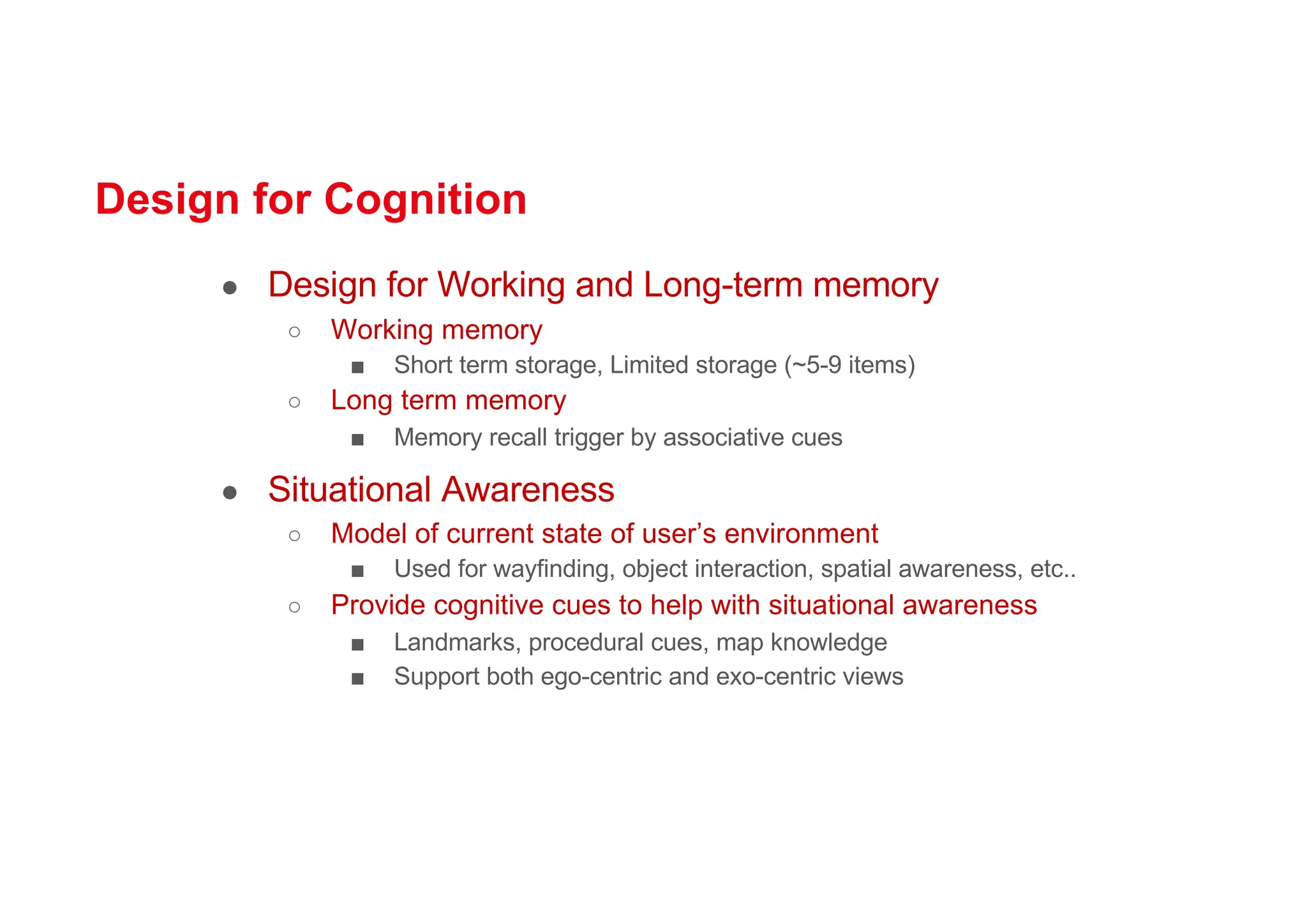 Design for Cognition
● Design for Working and Long-term memory
○ Working memory
■ Short term storage, Limited storage (~5-9 items)
○ Long term memory
■ Memory recall trigger by associative cues
● Situational Awareness
○ Model of current state of user’s environment
■ Used for wayfinding, object interaction, spatial awareness, etc..
○ Provide cognitive cues to help with situational awareness
■ Landmarks, procedural cues, map knowledge
■ Support both ego-centric and exo-centric views
 