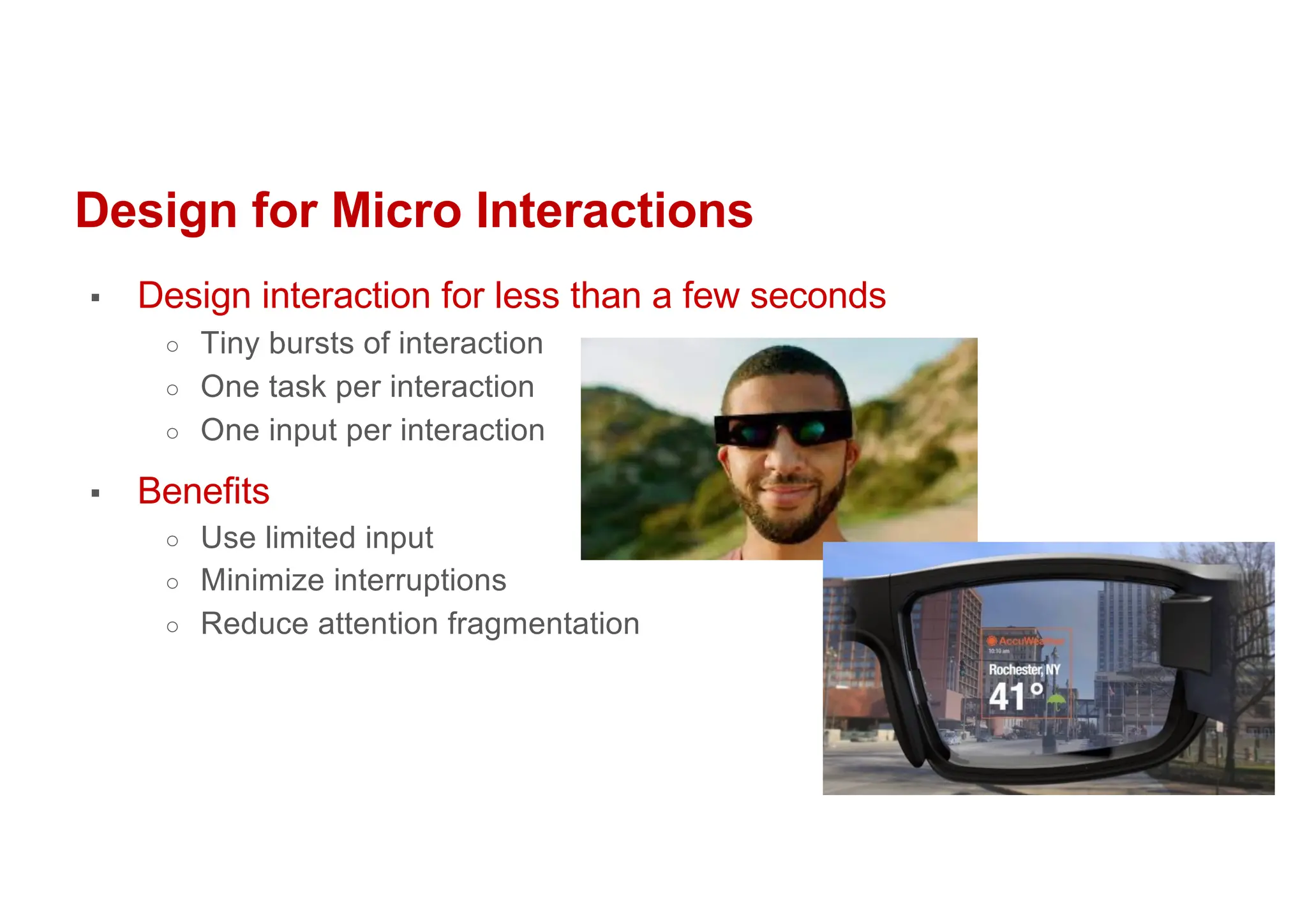 Design for Micro Interactions
▪ Design interaction for less than a few seconds
○ Tiny bursts of interaction
○ One task per interaction
○ One input per interaction
▪ Benefits
○ Use limited input
○ Minimize interruptions
○ Reduce attention fragmentation
 