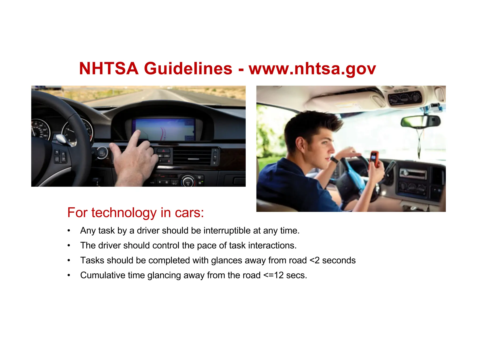 NHTSA Guidelines - www.nhtsa.gov
For technology in cars:
• Any task by a driver should be interruptible at any time.
• The driver should control the pace of task interactions.
• Tasks should be completed with glances away from road <2 seconds
• Cumulative time glancing away from the road <=12 secs.
 