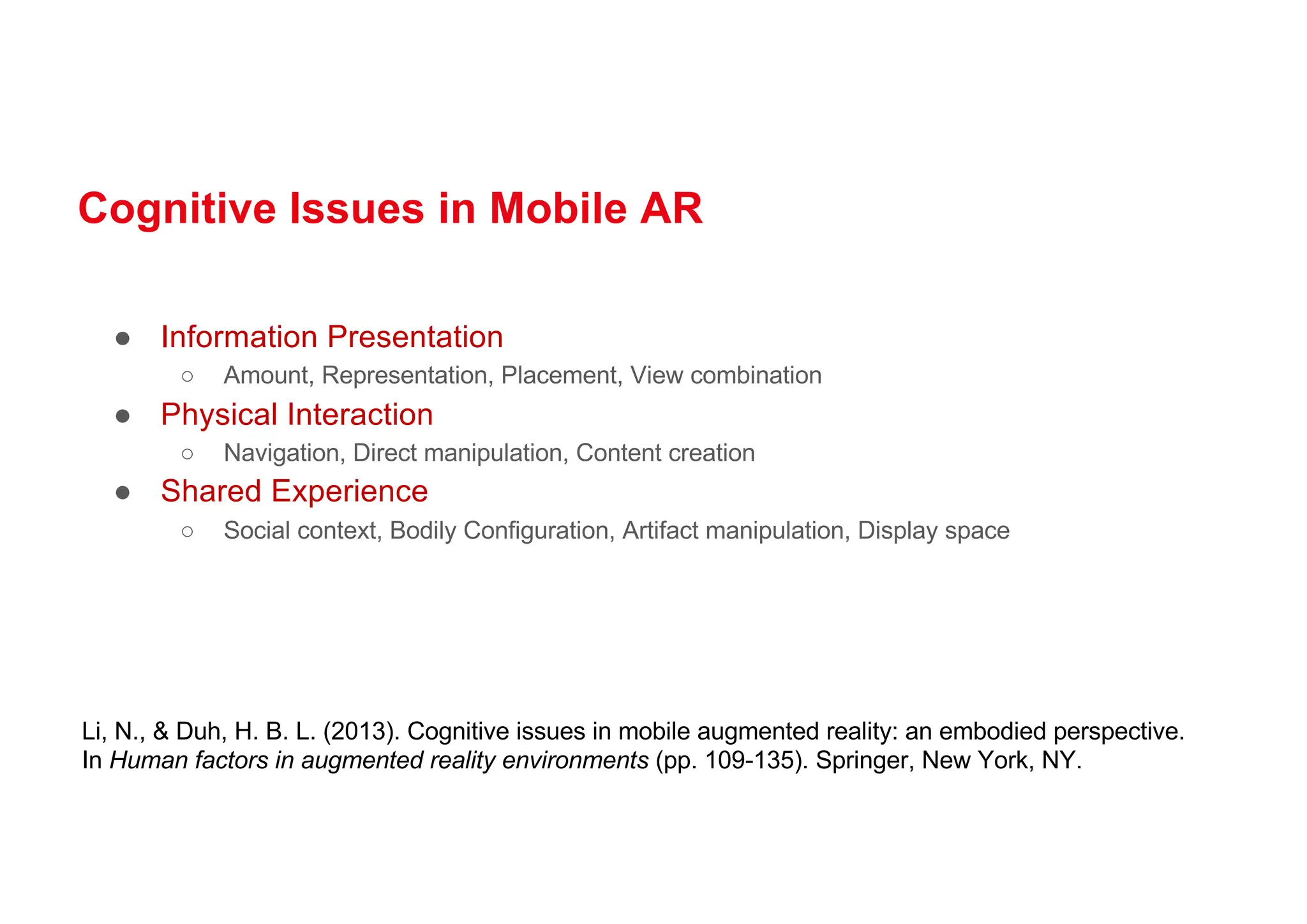 Cognitive Issues in Mobile AR
● Information Presentation
○ Amount, Representation, Placement, View combination
● Physical Interaction
○ Navigation, Direct manipulation, Content creation
● Shared Experience
○ Social context, Bodily Configuration, Artifact manipulation, Display space
Li, N., & Duh, H. B. L. (2013). Cognitive issues in mobile augmented reality: an embodied perspective.
In Human factors in augmented reality environments (pp. 109-135). Springer, New York, NY.
 