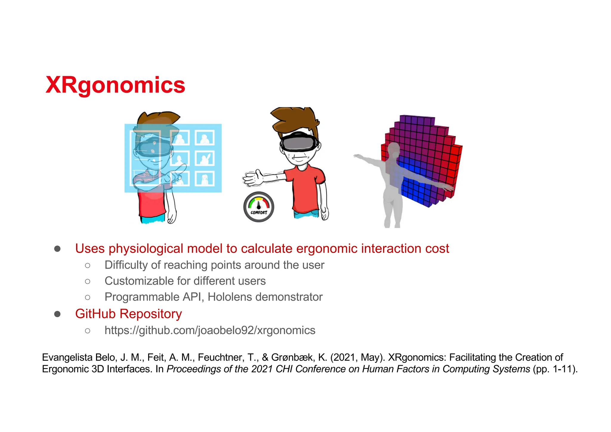 XRgonomics
● Uses physiological model to calculate ergonomic interaction cost
○ Difficulty of reaching points around the user
○ Customizable for different users
○ Programmable API, Hololens demonstrator
● GitHub Repository
○ https://github.com/joaobelo92/xrgonomics
Evangelista Belo, J. M., Feit, A. M., Feuchtner, T., & Grønbæk, K. (2021, May). XRgonomics: Facilitating the Creation of
Ergonomic 3D Interfaces. In Proceedings of the 2021 CHI Conference on Human Factors in Computing Systems (pp. 1-11).
 