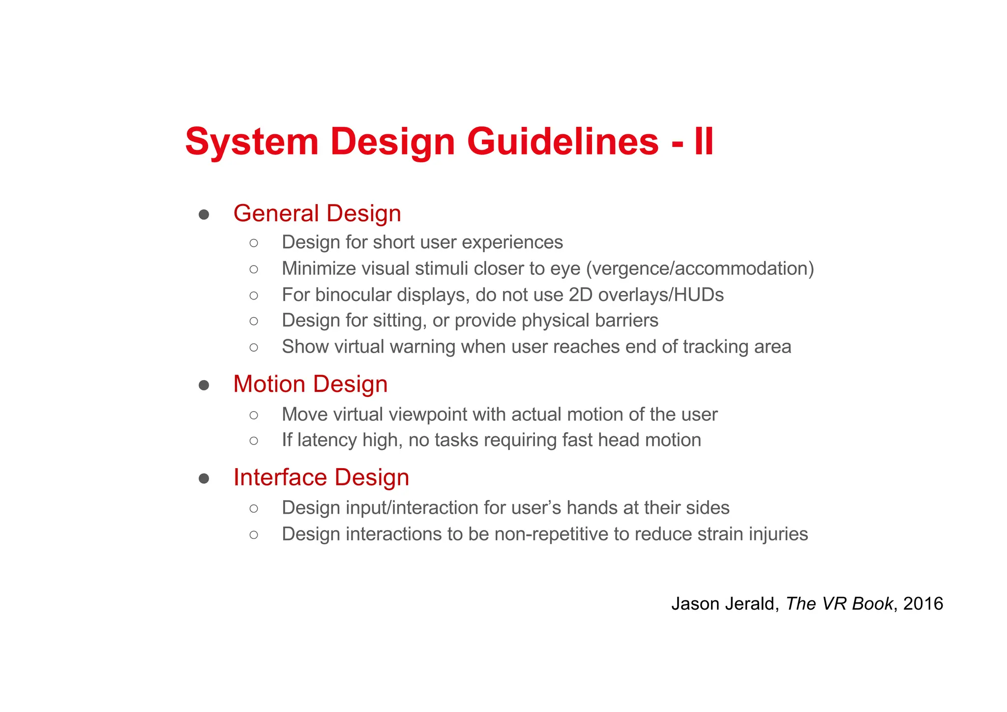 System Design Guidelines - II
● General Design
○ Design for short user experiences
○ Minimize visual stimuli closer to eye (vergence/accommodation)
○ For binocular displays, do not use 2D overlays/HUDs
○ Design for sitting, or provide physical barriers
○ Show virtual warning when user reaches end of tracking area
● Motion Design
○ Move virtual viewpoint with actual motion of the user
○ If latency high, no tasks requiring fast head motion
● Interface Design
○ Design input/interaction for user’s hands at their sides
○ Design interactions to be non-repetitive to reduce strain injuries
Jason Jerald, The VR Book, 2016
 