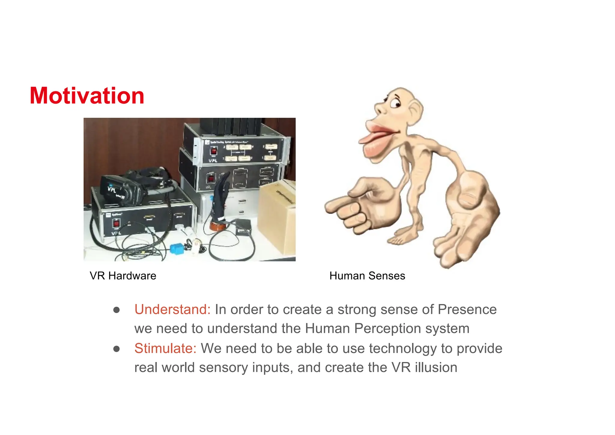 Motivation
● Understand: In order to create a strong sense of Presence
we need to understand the Human Perception system
● Stimulate: We need to be able to use technology to provide
real world sensory inputs, and create the VR illusion
VR Hardware Human Senses
 