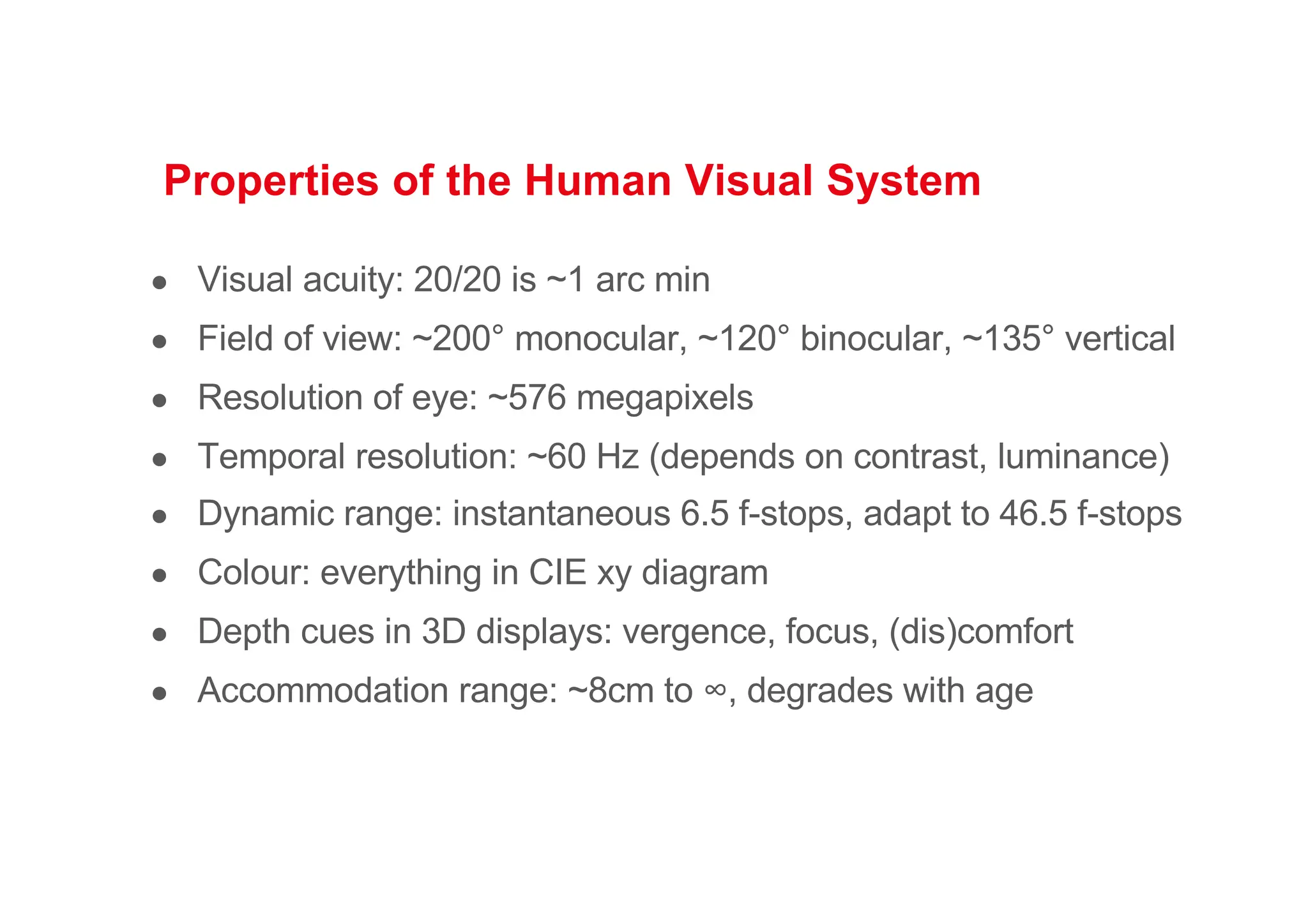 Properties of the Human Visual System
● Visual acuity: 20/20 is ~1 arc min
● Field of view: ~200° monocular, ~120° binocular, ~135° vertical
● Resolution of eye: ~576 megapixels
● Temporal resolution: ~60 Hz (depends on contrast, luminance)
● Dynamic range: instantaneous 6.5 f-stops, adapt to 46.5 f-stops
● Colour: everything in CIE xy diagram
● Depth cues in 3D displays: vergence, focus, (dis)comfort
● Accommodation range: ~8cm to ∞, degrades with age
 