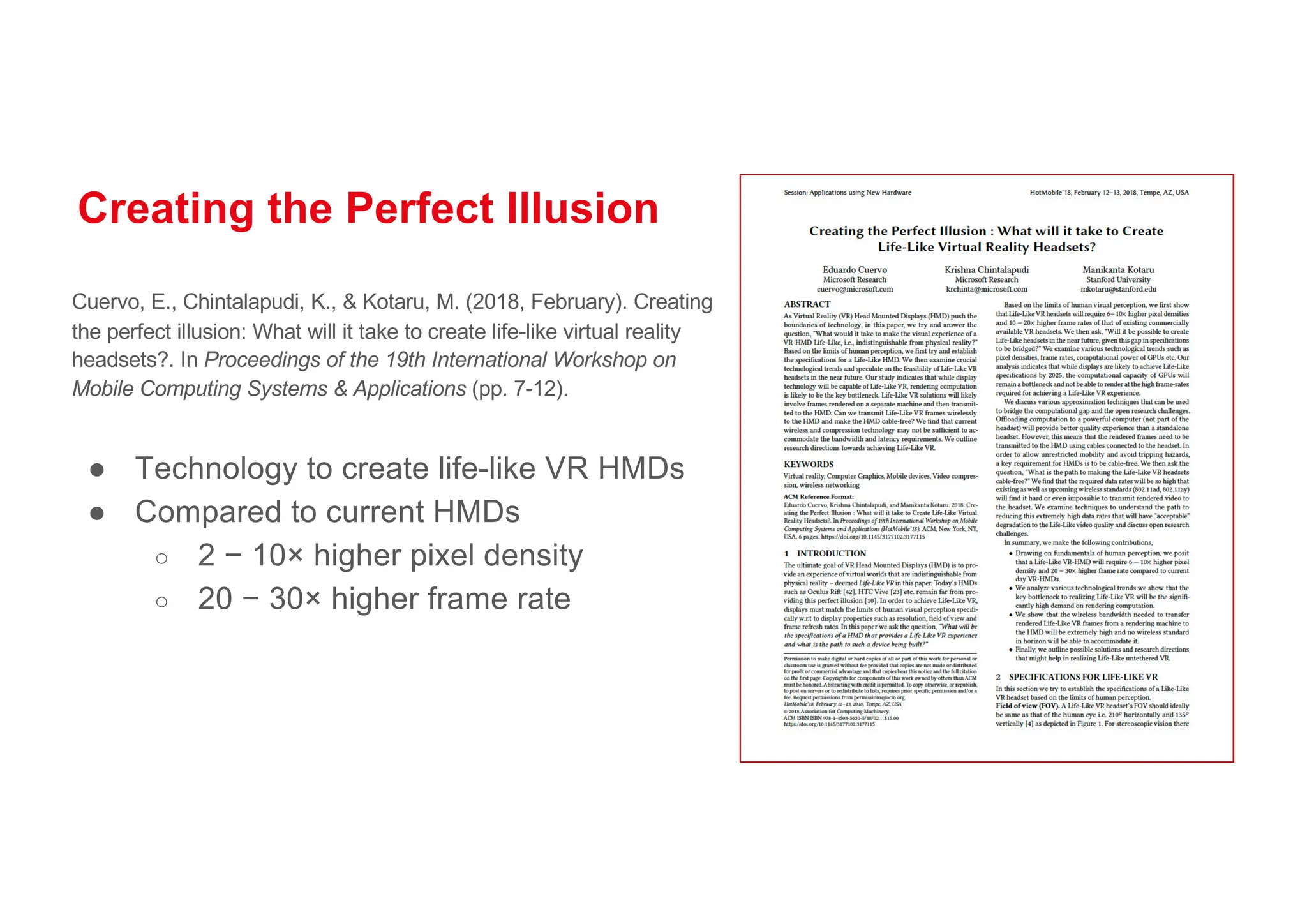 Creating the Perfect Illusion
Cuervo, E., Chintalapudi, K., & Kotaru, M. (2018, February). Creating
the perfect illusion: What will it take to create life-like virtual reality
headsets?. In Proceedings of the 19th International Workshop on
Mobile Computing Systems & Applications (pp. 7-12).
● Technology to create life-like VR HMDs
● Compared to current HMDs
○ 2 − 10× higher pixel density
○ 20 − 30× higher frame rate
 