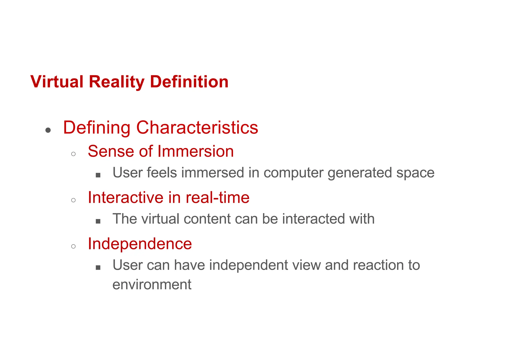 Virtual Reality Definition
● Defining Characteristics
○ Sense of Immersion
■ User feels immersed in computer generated space
○ Interactive in real-time
■ The virtual content can be interacted with
○ Independence
■ User can have independent view and reaction to
environment
 