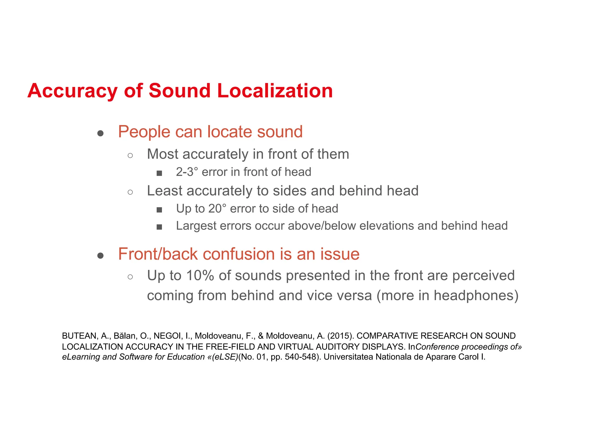 Accuracy of Sound Localization
● People can locate sound
○ Most accurately in front of them
■ 2-3° error in front of head
○ Least accurately to sides and behind head
■ Up to 20° error to side of head
■ Largest errors occur above/below elevations and behind head
● Front/back confusion is an issue
○ Up to 10% of sounds presented in the front are perceived
coming from behind and vice versa (more in headphones)
BUTEAN, A., Bălan, O., NEGOI, I., Moldoveanu, F., & Moldoveanu, A. (2015). COMPARATIVE RESEARCH ON SOUND
LOCALIZATION ACCURACY IN THE FREE-FIELD AND VIRTUAL AUDITORY DISPLAYS. InConference proceedings of»
eLearning and Software for Education «(eLSE)(No. 01, pp. 540-548). Universitatea Nationala de Aparare Carol I.
 