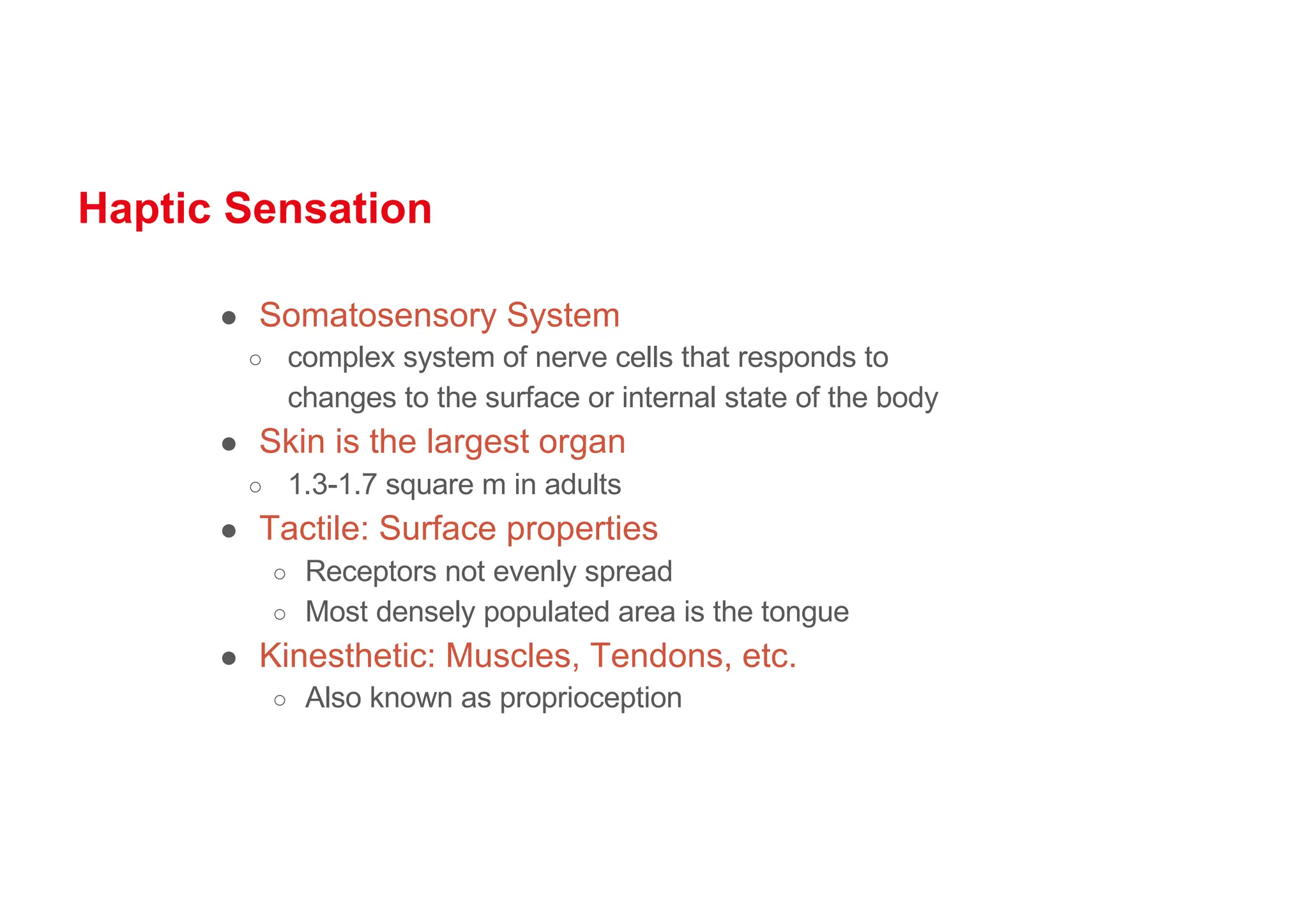 Haptic Sensation
● Somatosensory System
○ complex system of nerve cells that responds to
changes to the surface or internal state of the body
● Skin is the largest organ
○ 1.3-1.7 square m in adults
● Tactile: Surface properties
○ Receptors not evenly spread
○ Most densely populated area is the tongue
● Kinesthetic: Muscles, Tendons, etc.
○ Also known as proprioception
 