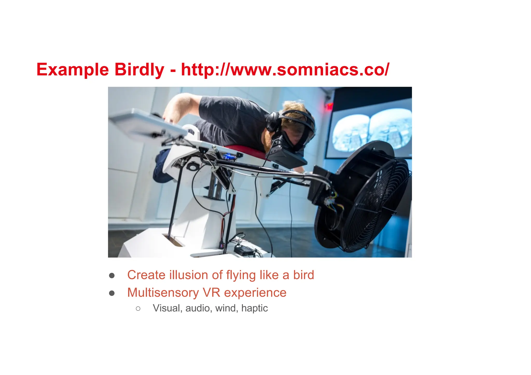Example Birdly - http://www.somniacs.co/
● Create illusion of flying like a bird
● Multisensory VR experience
○ Visual, audio, wind, haptic
 