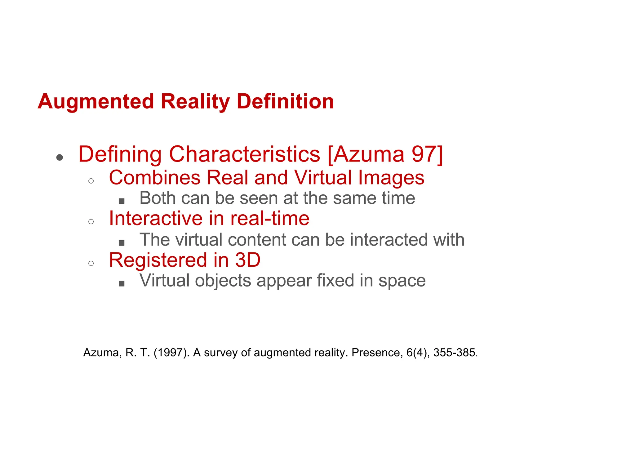 Augmented Reality Definition
● Defining Characteristics [Azuma 97]
○ Combines Real and Virtual Images
■ Both can be seen at the same time
○ Interactive in real-time
■ The virtual content can be interacted with
○ Registered in 3D
■ Virtual objects appear fixed in space
Azuma, R. T. (1997). A survey of augmented reality. Presence, 6(4), 355-385.
 
