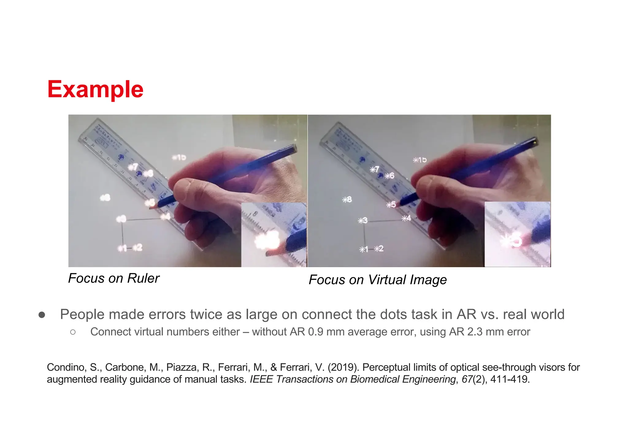 Example
● People made errors twice as large on connect the dots task in AR vs. real world
○ Connect virtual numbers either – without AR 0.9 mm average error, using AR 2.3 mm error
Focus on Ruler Focus on Virtual Image
Condino, S., Carbone, M., Piazza, R., Ferrari, M., & Ferrari, V. (2019). Perceptual limits of optical see-through visors for
augmented reality guidance of manual tasks. IEEE Transactions on Biomedical Engineering, 67(2), 411-419.
 
