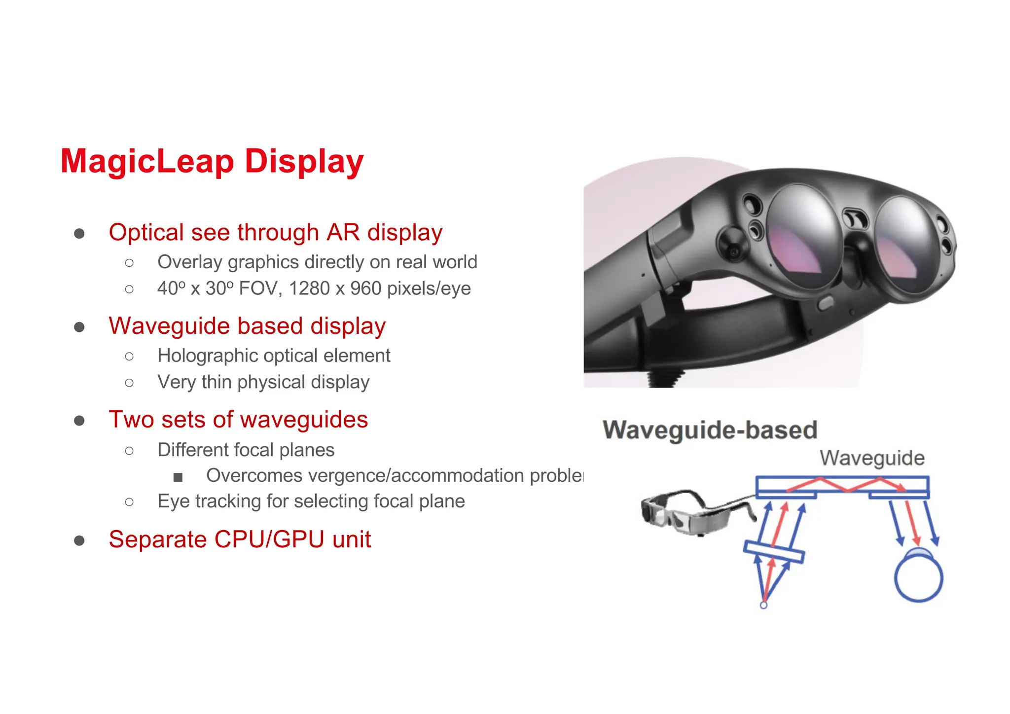 MagicLeap Display
● Optical see through AR display
○ Overlay graphics directly on real world
○ 40o x 30o FOV, 1280 x 960 pixels/eye
● Waveguide based display
○ Holographic optical element
○ Very thin physical display
● Two sets of waveguides
○ Different focal planes
■ Overcomes vergence/accommodation problem
○ Eye tracking for selecting focal plane
● Separate CPU/GPU unit
 
