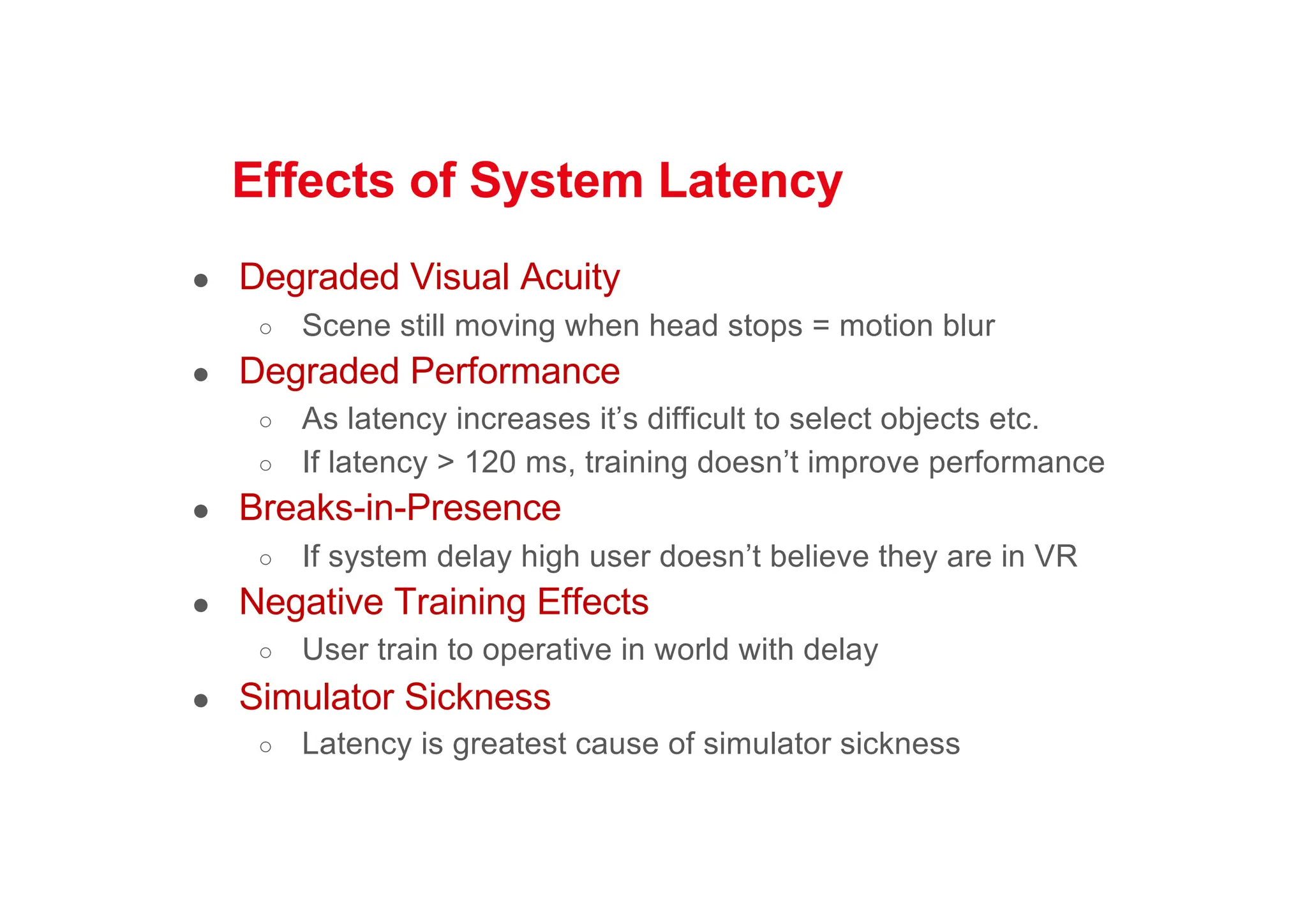 Effects of System Latency
● Degraded Visual Acuity
○ Scene still moving when head stops = motion blur
● Degraded Performance
○ As latency increases it’s difficult to select objects etc.
○ If latency > 120 ms, training doesn’t improve performance
● Breaks-in-Presence
○ If system delay high user doesn’t believe they are in VR
● Negative Training Effects
○ User train to operative in world with delay
● Simulator Sickness
○ Latency is greatest cause of simulator sickness
 